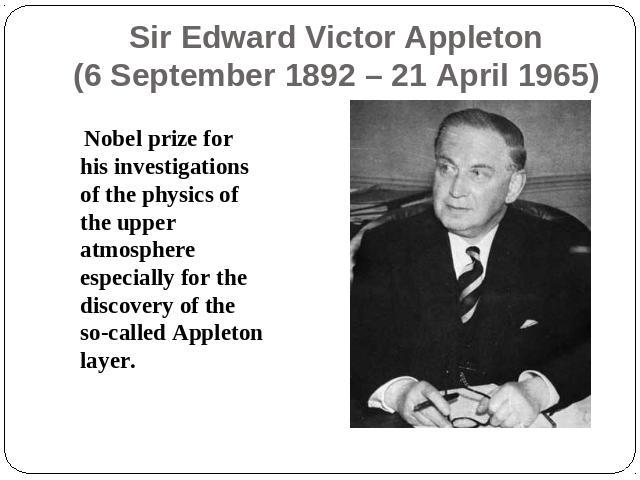 Sir Edward Victor Appleton(6 September 1892 – 21 April 1965) Nobel prize for his investigations of the physics of the upper atmosphere especially for the discovery of the so-called Appleton layer.