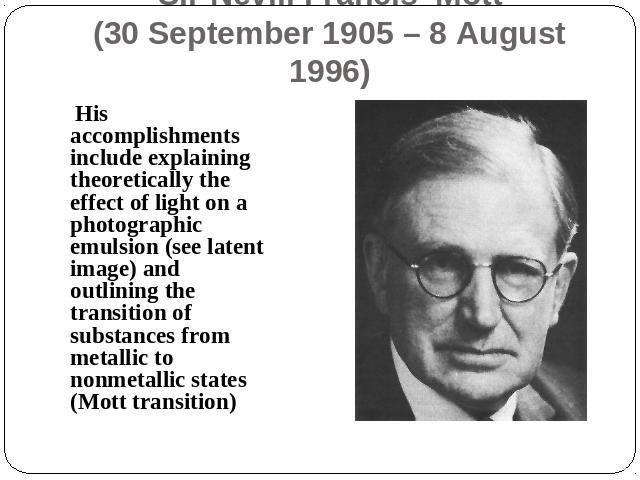 Sir Nevill Francis Mott(30 September 1905 – 8 August 1996) His accomplishments include explaining theoretically the effect of light on a photographic emulsion (see latent image) and outlining the transition of substances from metallic to nonmetallic…