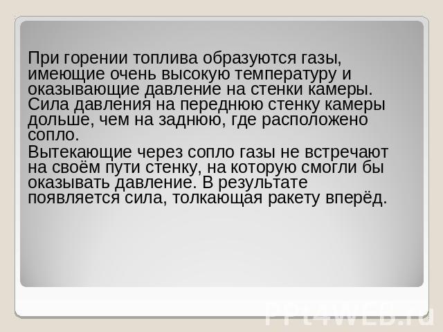 При горении топлива образуются газы, имеющие очень высокую температуру и оказывающие давление на стенки камеры. Сила давления на переднюю стенку камеры дольше, чем на заднюю, где расположено сопло. Вытекающие через сопло газы не встречают на своём п…