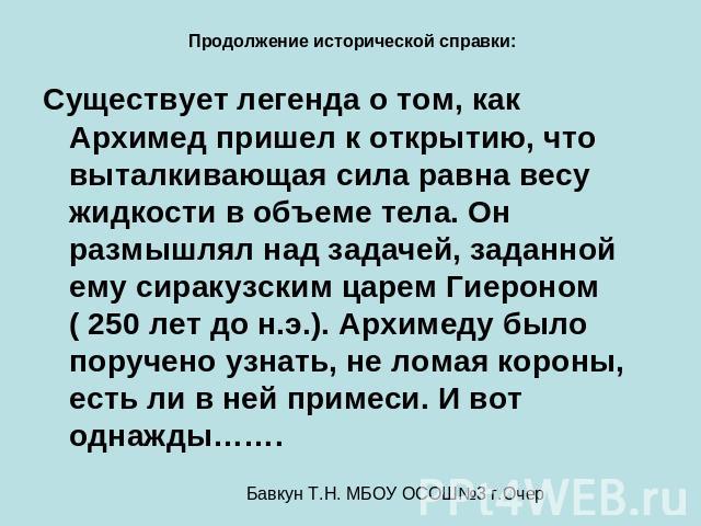 Продолжение исторической справки: Существует легенда о том, как Архимед пришел к открытию, что выталкивающая сила равна весу жидкости в объеме тела. Он размышлял над задачей, заданной ему сиракузским царем Гиероном ( 250 лет до н.э.). Архимеду было …