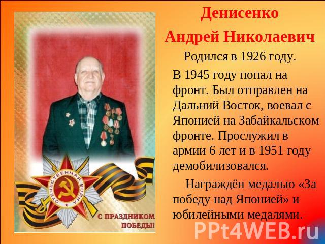 Денисенко Андрей Николаевич Родился в 1926 году. В 1945 году попал на фронт. Был отправлен на Дальний Восток, воевал с Японией на Забайкальском фронте. Прослужил в армии 6 лет и в 1951 году демобилизовался. Награждён медалью «За победу над Японией» …