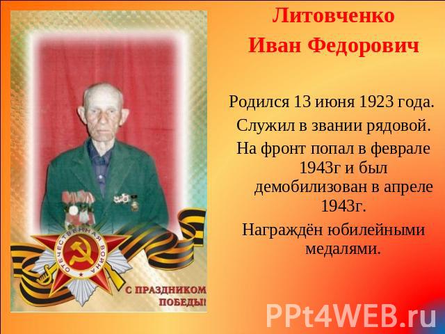 Литовченко Иван Федорович Родился 13 июня 1923 года. Служил в звании рядовой. На фронт попал в феврале 1943г и был демобилизован в апреле 1943г. Награждён юбилейными медалями.
