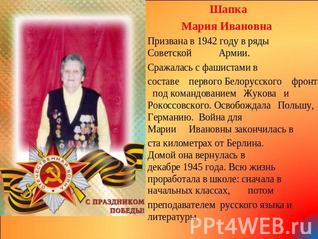 Шапка Мария Ивановна Призвана в 1942 году в ряды СоветскойАрмии. Сражалась с фашистами в составепервого Белорусского фронта под командованием Жукова и Рокоссовского. ОсвобождалаПольшу, Германию. Война для МарииИвановны закончилась в ста километрах о…