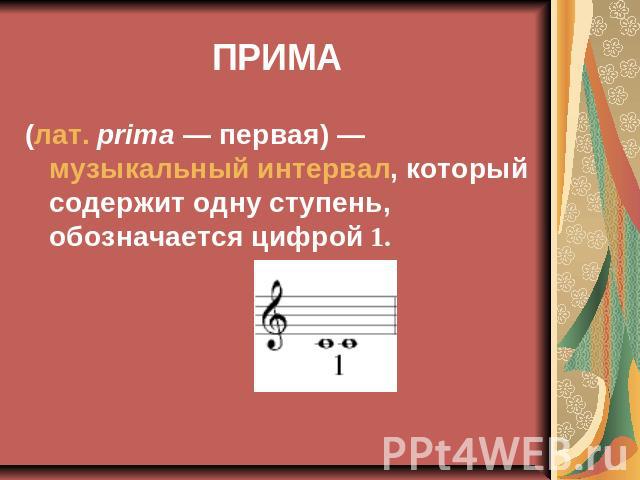 ПРИМА (лат. prima — первая) — музыкальный интервал, который содержит одну ступень, обозначается цифрой 1.