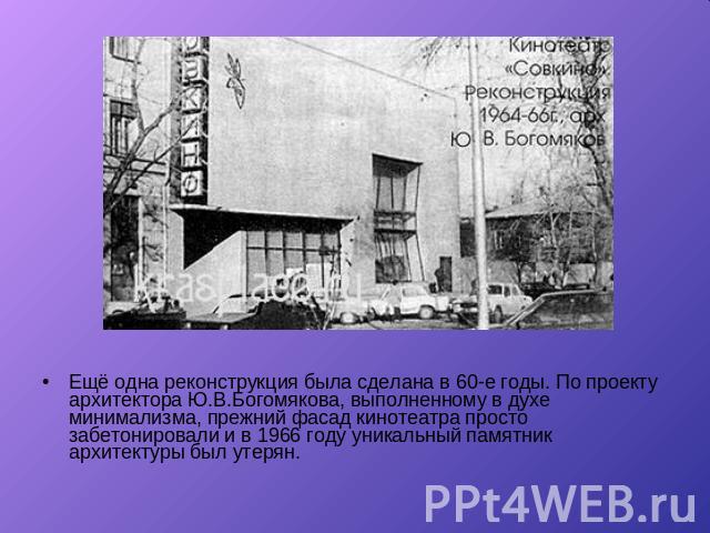 Ещё одна реконструкция была сделана в 60-е годы. По проекту архитектора Ю.В.Богомякова, выполненному в духе минимализма, прежний фасад кинотеатра просто забетонировали и в 1966 году уникальный памятник архитектуры был утерян.