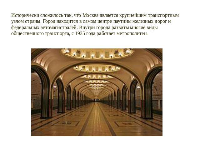 Исторически сложилось так, что Москва является крупнейшим транспортным узлом страны. Город находится в самом центре паутины железных дорог и федеральных автомагистралей. Внутри города развиты многие виды общественного транспорта, с 1935 года работае…