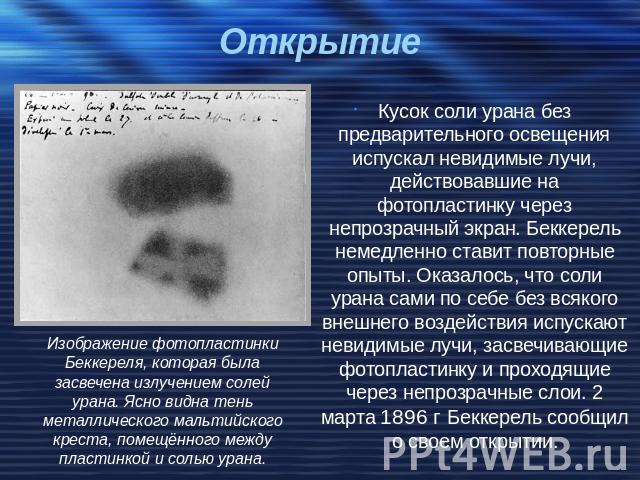 Открытие Кусок соли урана без предварительного освещения испускал невидимые лучи, действовавшие на фотопластинку через непрозрачный экран. Беккерель немедленно ставит повторные опыты. Оказалось, что соли урана сами по себе без всякого внешнего возде…