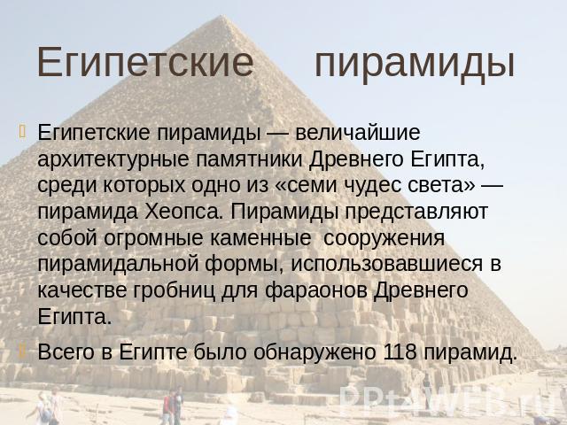 Египетские пирамиды Египетские пирамиды — величайшие архитектурные памятники Древнего Египта, среди которых одно из «семи чудес света» — пирамида Хеопса. Пирамиды представляют собой огромные каменные сооружения пирамидальной формы, использовавшиеся …