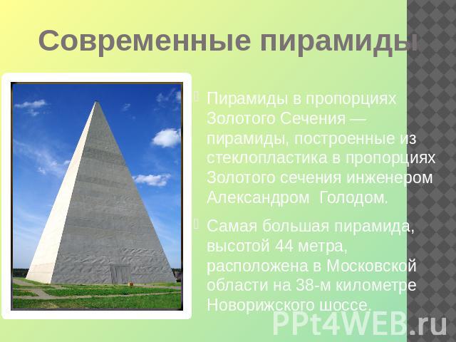 Современные пирамиды Пирамиды в пропорциях Золотого Сечения — пирамиды, построенные из стеклопластика в пропорциях Золотого сечения инженером Александром Голодом. Самая большая пирамида, высотой 44 метра, расположена в Московской области на 38-м кил…
