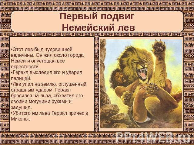 Первый подвиг Немейский лев Этот лев был чудовищной величины. Он жил около города Немеи и опустошал все окрестности. Геракл выследил его и ударил палицей. Лев упал на землю, оглушенный страшным ударом; Геракл бросился на льва, обхватил его своими мо…