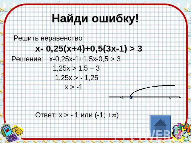 Найди ошибку! Решить неравенство х- 0,25(х+4)+0,5(3х-1) > 3 Решение: х-0,25х-1+1,5х-0,5 > 3 1,25х > 1,5 – 3 1,25х > - 1,25 х > -1 -1 х Ответ: х > - 1 или (-1; +∞)