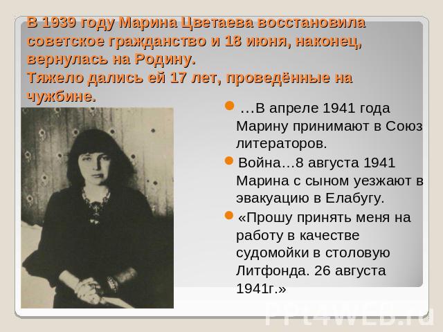 В 1939 году Марина Цветаева восстановила советское гражданство и 18 июня, наконец, вернулась на Родину.Тяжело дались ей 17 лет, проведённые на чужбине. …В апреле 1941 года Марину принимают в Союз литераторов. Война…8 августа 1941 Марина с сыном уезж…