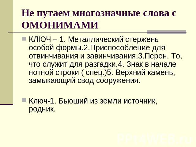 Не путаем многозначные слова с ОМОНИМАМИ КЛЮЧ – 1. Металлический стержень особой формы.2.Приспособление для отвинчивания и завинчивания.3.Перен. То, что служит для разгадки.4. Знак в начале нотной строки ( спец.)5. Верхний камень, замыкающий свод со…