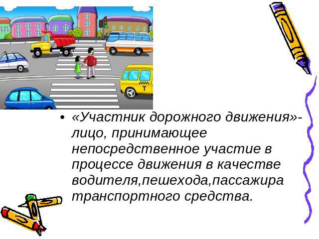 «Участник дорожного движения»-лицо, принимающее непосредственное участие в процессе движения в качестве водителя,пешехода,пассажира транспортного средства.