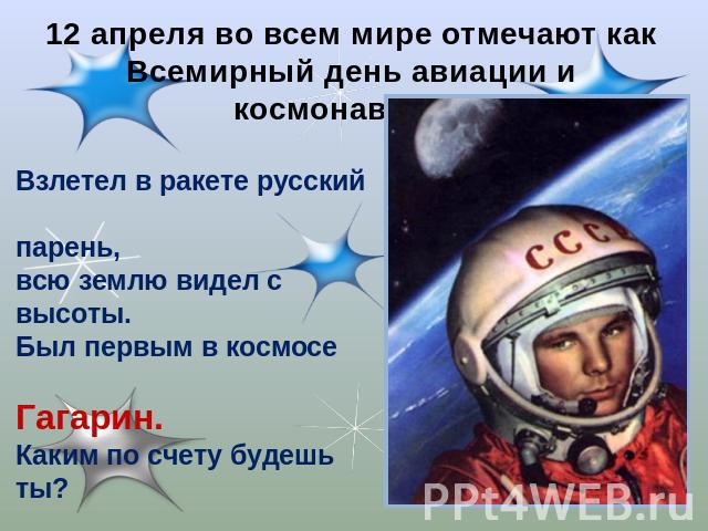 12 апреля во всем мире отмечают как Всемирный день авиации и космонавтики. Взлетел в ракете русский парень, всю землю видел с высоты. Был первым в космосе Гагарин. Каким по счету будешь ты?