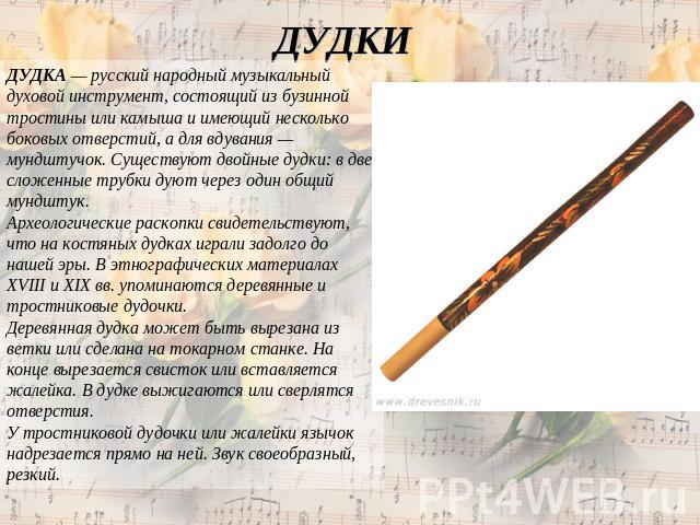 ДУДКИ ДУДКА — русский народный музыкальный духовой инструмент, состоящий из бузинной тростины или камыша и имеющий несколько боковых отверстий, а для вдувания — мундштучок. Существуют двойные дудки: в две сложенные трубки дуют через один общий мундш…