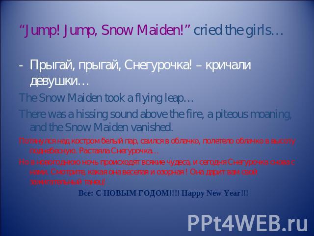 “Jump! Jump, Snow Maiden!” cried the girls… Прыгай, прыгай, Снегурочка! – кричали девушки… The Snow Maiden took a flying leap… There was a hissing sound above the fire, a piteous moaning, and the Snow Maiden vanished. Потянулся над костром белый пар…