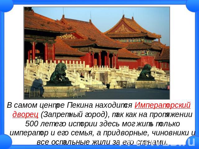 В самом центре Пекина находится Императорский дворец (Запретный город), так как на протяжении 500 лет его истории здесь мог жить только император и его семья, а придворные, чиновники и все остальные жили за его стенами.