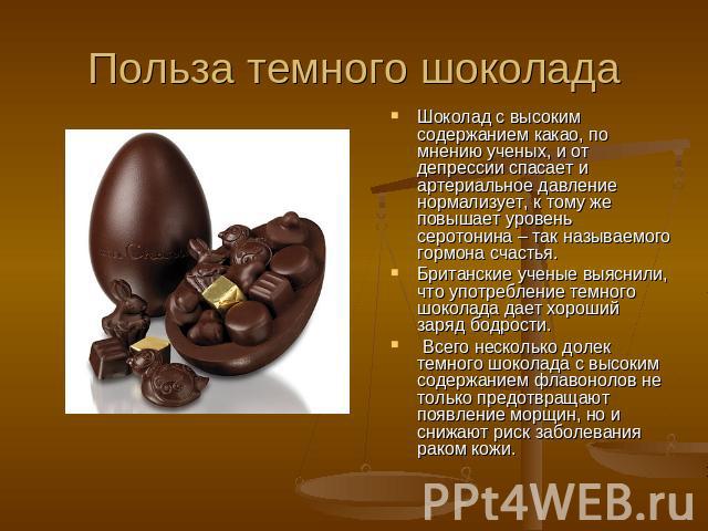 Польза темного шоколада Шоколад с высоким содержанием какао, по мнению ученых, и от депрессии спасает и артериальное давление нормализует, к тому же повышает уровень серотонина – так называемого гормона счастья. Британские ученые выяснили, что употр…