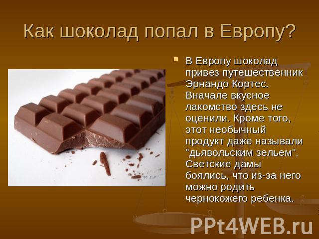 Как шоколад попал в Европу? В Европу шоколад привез путешественник Эрнандо Кортес. Вначале вкусное лакомство здесь не оценили. Кроме того, этот необычный продукт даже называли 