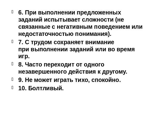 6. При выполнении предложенных заданий испытывает сложности (не связанные с негативным поведением или недостаточностью понимания). 7. С трудом сохраняет внимание при выполнении заданий или во время игр. 8. Часто переходит от одного незавершенного де…