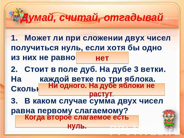 Думай, считай, отгадывай 1. Может ли при сложении двух чисел получиться нуль, если хотя бы одно из них не равно нулю? 2. Стоит в поле дуб. На дубе 3 ветки. На каждой ветке по три яблока. Сколько всего яблок? 3. В каком случае сумма двух чисел равна …