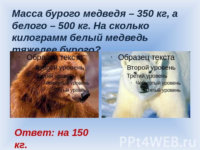 Масса бурого медведя – 350 кг, а белого – 500 кг. На сколько килограмм белый медведь тяжелее бурого? Ответ: на 150 кг.