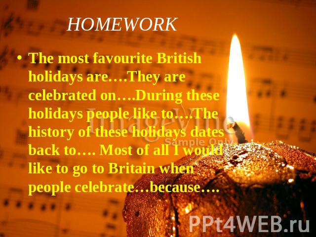 HOMEWORK The most favourite British holidays are….They are celebrated on….During these holidays people like to….The history of these holidays dates back to…. Most of all I would like to go to Britain when people celebrate…because….