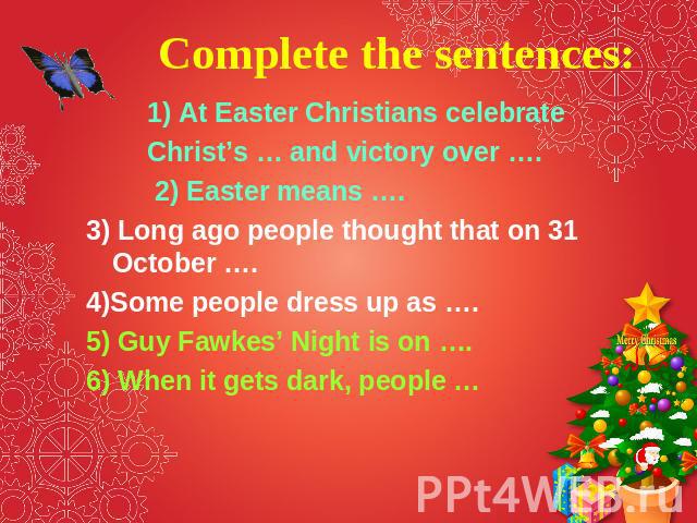Complete the sentences: 1) At Easter Christians celebrate Christ’s … and victory over …. 2) Easter means …. 3) Long ago people thought that on 31 October …. 4)Some people dress up as …. 5) Guy Fawkes’ Night is on …. 6) When it gets dark, people …