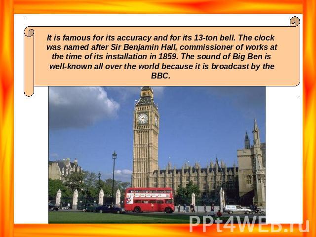 It is famous for its accuracy and for its 13-ton bell. The clock was named after Sir Benjamin Hall, commissioner of works at the time of its installation in 1859. The sound of Big Ben is well-known all over the world because it is broadcast by the BBC.