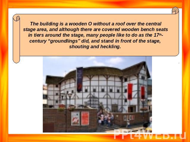 The building is a wooden O without a roof over the central stage area, and although there are covered wooden bench seats in tiers around the stage, many people like to do as the 17th- century “groundlings” did, and stand in front of the stage, shout…
