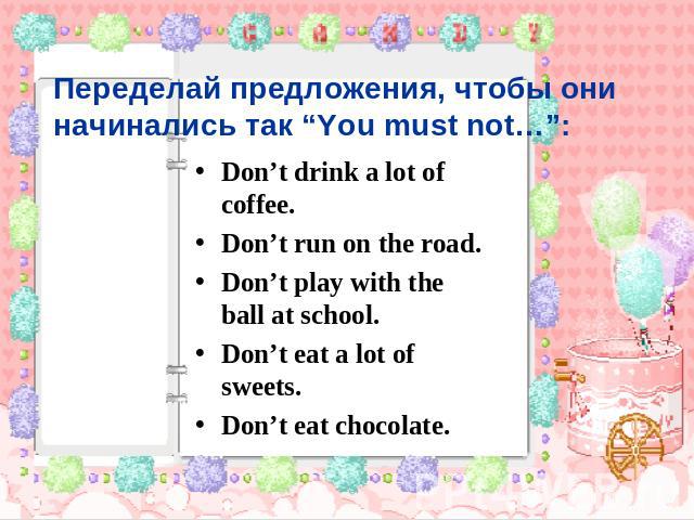 Переделай предложения, чтобы они начинались так “You must not…”: Don’t drink a lot of coffee. Don’t run on the road. Don’t play with the ball at school. Don’t eat a lot of sweets. Don’t eat chocolate.