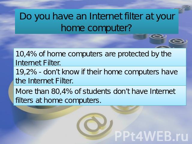 Do you have an Internet filter at your home computer? 10,4% of home computers are protected by the Internet Filter. 19,2% - don’t know if their home computers have the Internet Filter. More than 80,4% of students don’t have Internet filters at home …