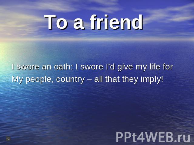 To a friend I swore an oath: I swore I’d give my life for My people, country – all that they imply!