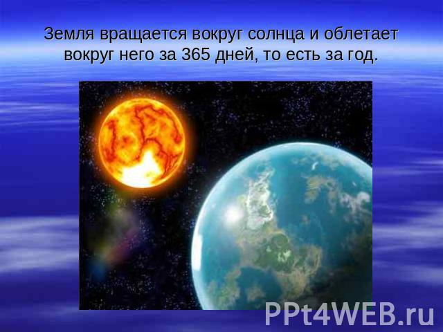 Земля вращается вокруг солнца и облетает вокруг него за 365 дней, то есть за год.