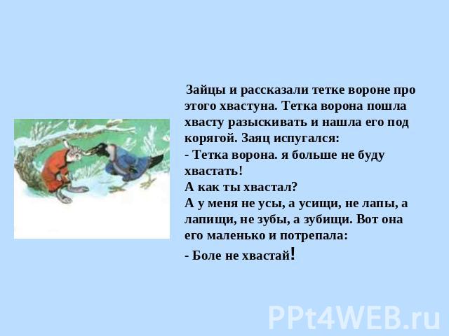 Зайцы и рассказали тетке вороне про этого хвастуна. Тетка ворона пошла хвасту разыскивать и нашла его под корягой. Заяц испугался:- Тетка ворона. я больше не буду хвастать!А как ты хвастал?А у меня не усы, а усищи, не лапы, а лапищи, не зубы, а зуби…