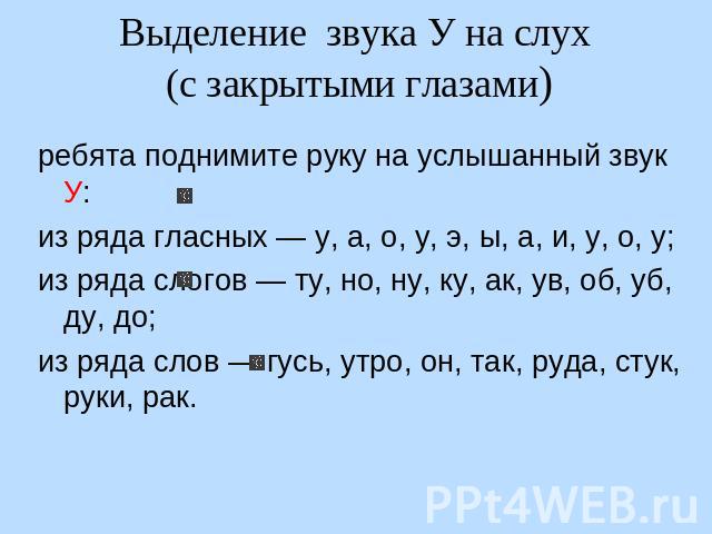 Выделение звука У на слух (с закрытыми глазами) ребята поднимите руку на услышанный звук У: из ряда гласных — у, а, о, у, э, ы, а, и, у, о, у; из ряда слогов — ту, но, ну, ку, ак, ув, об, уб, ду, до; из ряда слов — гусь, утро, он, так, руда, стук, р…