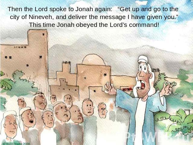Then the Lord spoke to Jonah again: “Get up and go to the city of Nineveh, and deliver the message I have given you.”This time Jonah obeyed the Lord’s command!