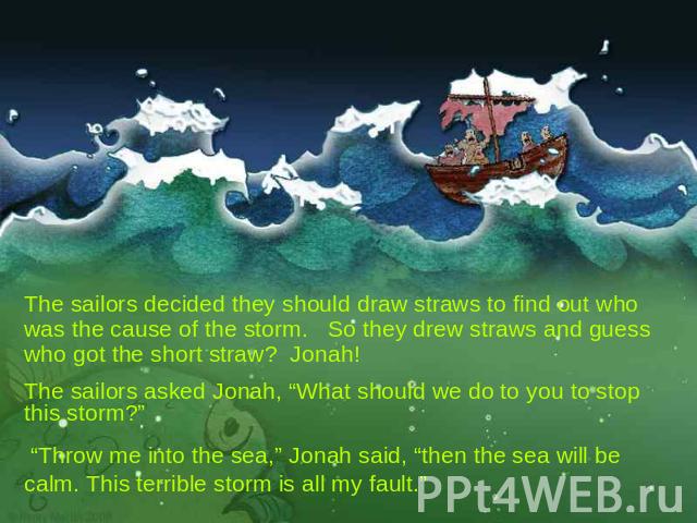 The sailors decided they should draw straws to find out who was the cause of the storm. So they drew straws and guess who got the short straw? Jonah! The sailors asked Jonah, “What should we do to you to stop this storm?” “Throw me into the sea,” Jo…