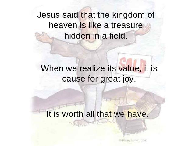 Jesus said that the kingdom of heaven is like a treasure hidden in a field. When we realize its value, it is cause for great joy. It is worth all that we have.