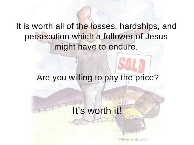 It is worth all of the losses, hardships, and persecution which a follower of Jesus might have to endure. Are you willing to pay the price? It’s worth it!