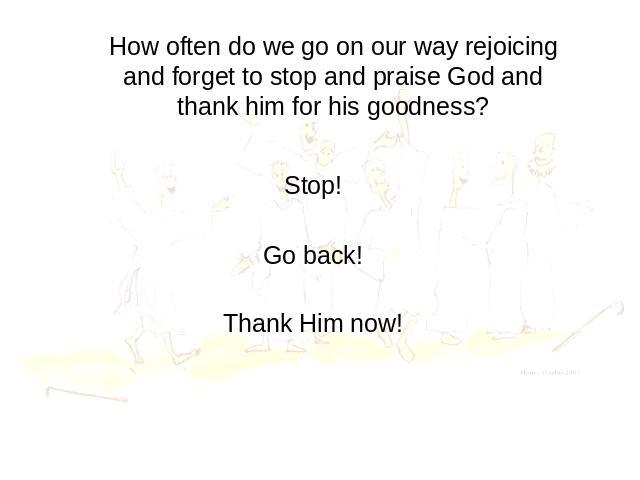 How often do we go on our way rejoicing and forget to stop and praise God and thank him for his goodness? Stop! Go back! Thank Him now!