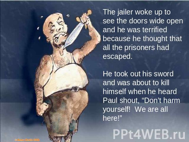 The jailer woke up to see the doors wide open and he was terrified because he thought that all the prisoners had escaped. He took out his sword and was about to kill himself when he heard Paul shout, “Don’t harm yourself! We are all here!”