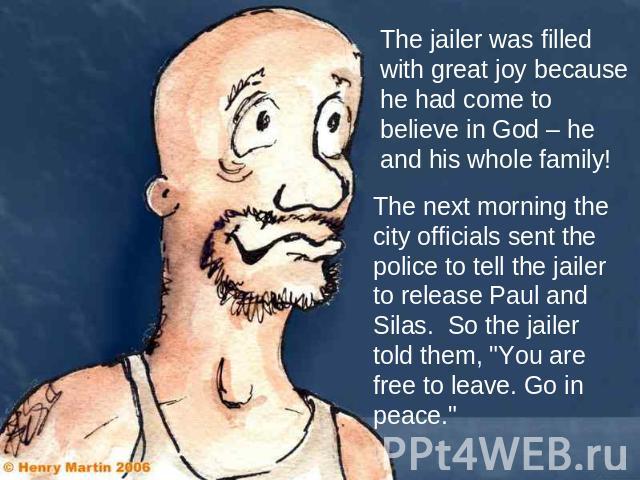 The jailer was filled with great joy because he had come to believe in God – he and his whole family! The next morning the city officials sent the police to tell the jailer to release Paul and Silas. So the jailer told them, 