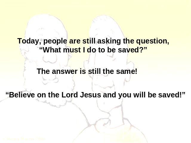 Today, people are still asking the question,“What must I do to be saved?” The answer is still the same! “Believe on the Lord Jesus and you will be saved!”