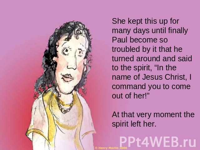 She kept this up for many days until finally Paul become so troubled by it that he turned around and said to the spirit, “In the name of Jesus Christ, I command you to come out of her!” At that very moment the spirit left her.