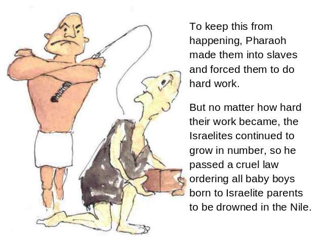 To keep this from happening, Pharaoh made them into slaves and forced them to do hard work. But no matter how hard their work became, the Israelites continued to grow in number, so he passed a cruel law ordering all baby boys born to Israelite paren…