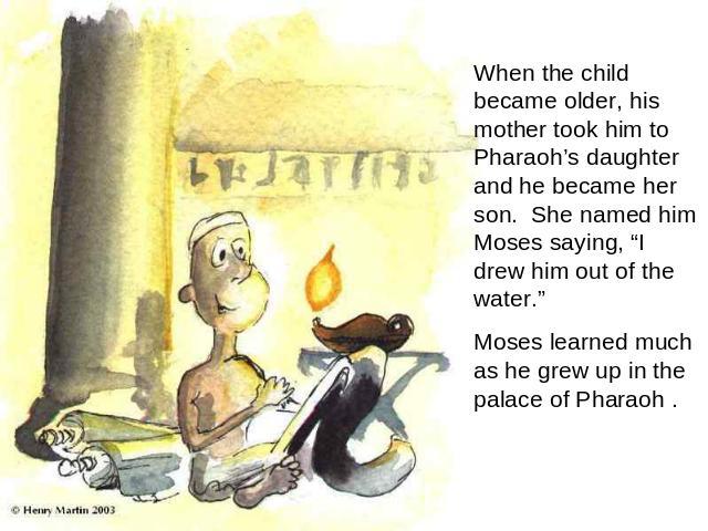 When the child became older, his mother took him to Pharaoh’s daughter and he became her son. She named him Moses saying, “I drew him out of the water.” Moses learned much as he grew up in the palace of Pharaoh .