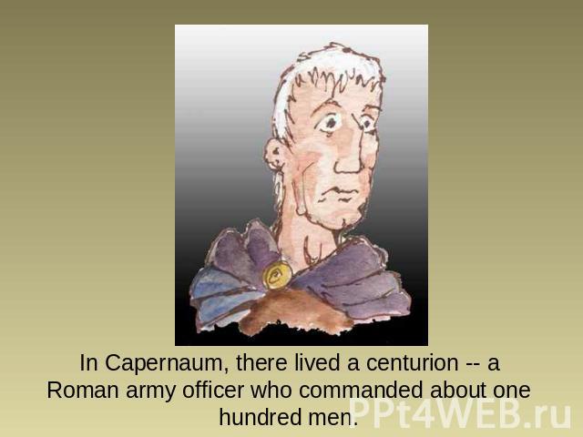 In Capernaum, there lived a centurion -- a Roman army officer who commanded about one hundred men.