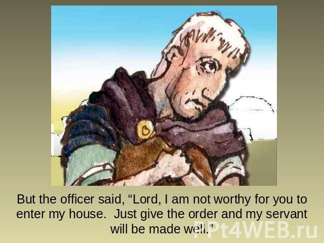 But the officer said, “Lord, I am not worthy for you to enter my house. Just give the order and my servant will be made well.”